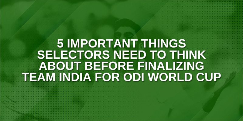 Important things selectors need to Think about before finalizing Team India for ODI World Cup