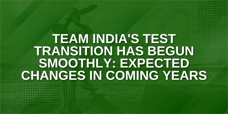 Team India’s Test Transition has Begun Smoothly: Expected Changes in Coming Years